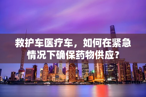 救护车医疗车，如何在紧急情况下确保药物供应？