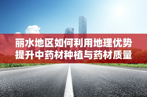 丽水地区如何利用地理优势提升中药材种植与药材质量控制？