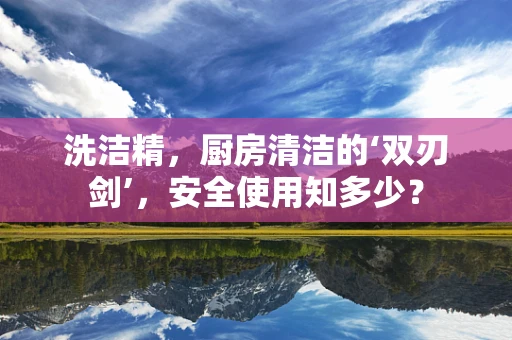 洗洁精，厨房清洁的‘双刃剑’，安全使用知多少？