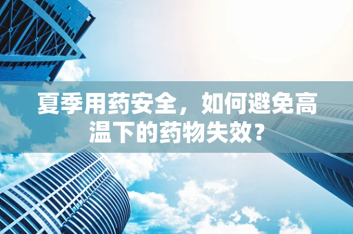夏季用药安全，如何避免高温下的药物失效？