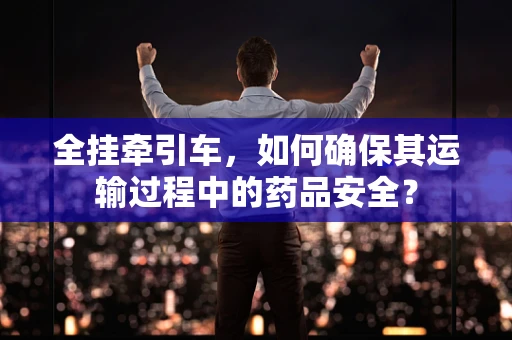 全挂牵引车，如何确保其运输过程中的药品安全？
