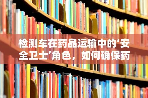 检测车在药品运输中的‘安全卫士’角色，如何确保药品质量不受损？