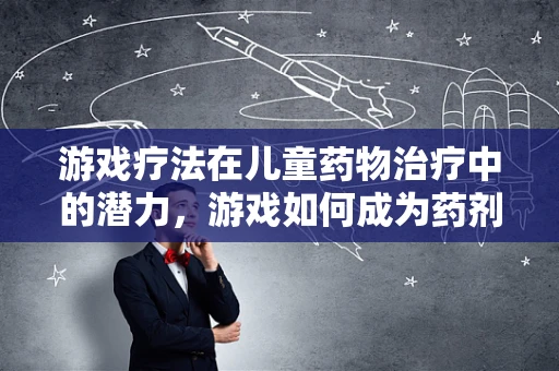 游戏疗法在儿童药物治疗中的潜力，游戏如何成为药剂师的新‘药’？