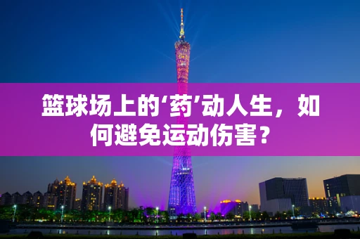 篮球场上的‘药’动人生，如何避免运动伤害？