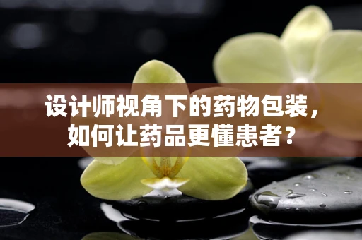 设计师视角下的药物包装，如何让药品更懂患者？
