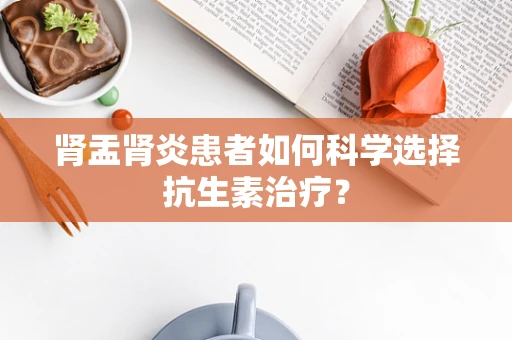 肾盂肾炎患者如何科学选择抗生素治疗？