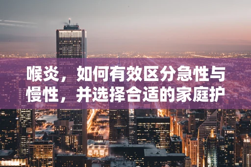 喉炎，如何有效区分急性与慢性，并选择合适的家庭护理措施？