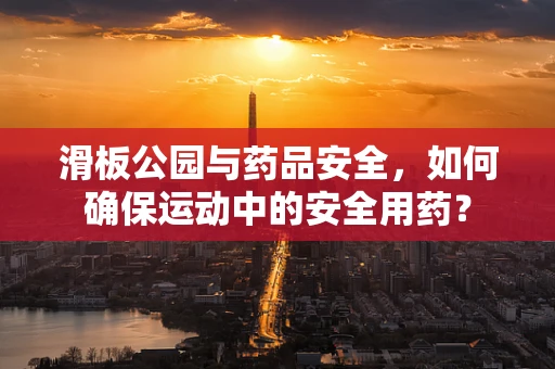 滑板公园与药品安全，如何确保运动中的安全用药？