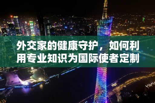 外交家的健康守护，如何利用专业知识为国际使者定制安全用药方案？