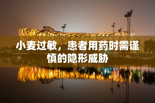 小麦过敏，患者用药时需谨慎的隐形威胁