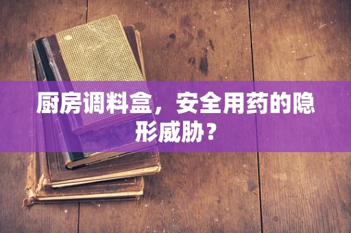 厨房调料盒，安全用药的隐形威胁？