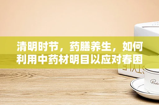 清明时节，药膳养生，如何利用中药材明目以应对春困？