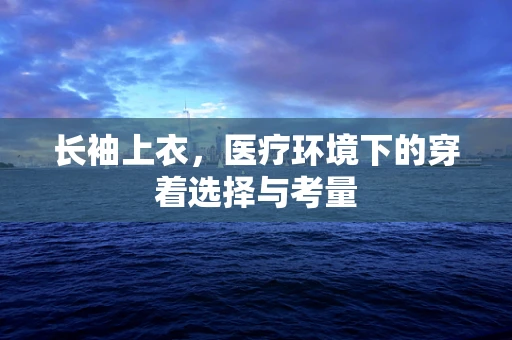 长袖上衣，医疗环境下的穿着选择与考量