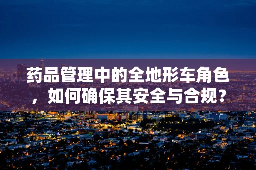药品管理中的全地形车角色，如何确保其安全与合规？