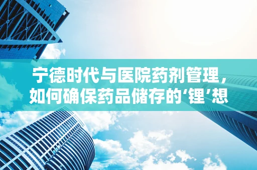 宁德时代与医院药剂管理，如何确保药品储存的‘锂’想环境？