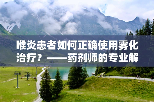 喉炎患者如何正确使用雾化治疗？——药剂师的专业解答