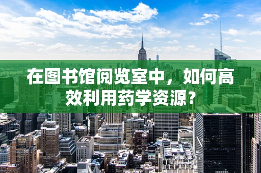 在图书馆阅览室中，如何高效利用药学资源？