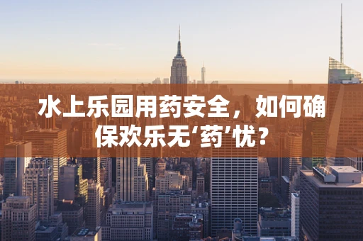 水上乐园用药安全，如何确保欢乐无‘药’忧？