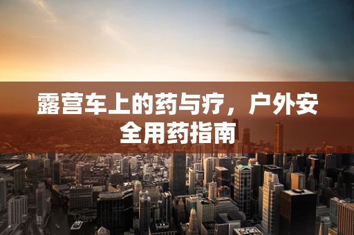 露营车上的药与疗，户外安全用药指南