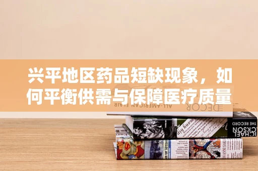 兴平地区药品短缺现象，如何平衡供需与保障医疗质量？