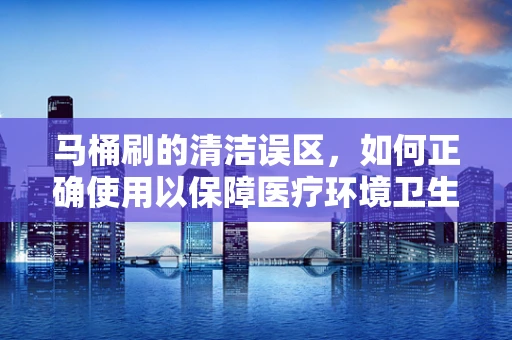 马桶刷的清洁误区，如何正确使用以保障医疗环境卫生？