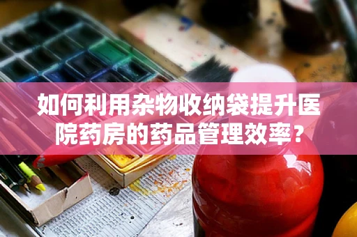 如何利用杂物收纳袋提升医院药房的药品管理效率？
