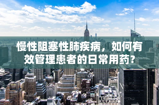 慢性阻塞性肺疾病，如何有效管理患者的日常用药？