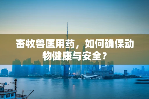 畜牧兽医用药，如何确保动物健康与安全？