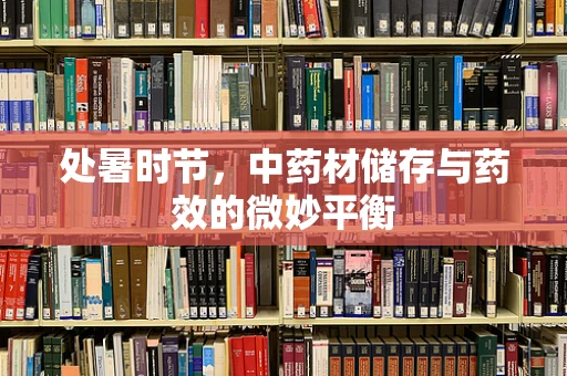处暑时节，中药材储存与药效的微妙平衡