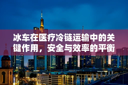 冰车在医疗冷链运输中的关键作用，安全与效率的平衡