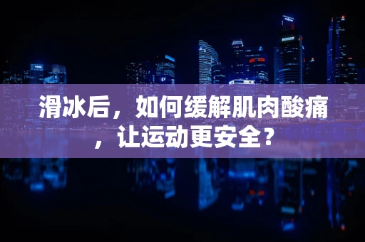 滑冰后，如何缓解肌肉酸痛，让运动更安全？