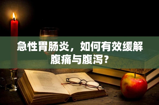 急性胃肠炎，如何有效缓解腹痛与腹泻？