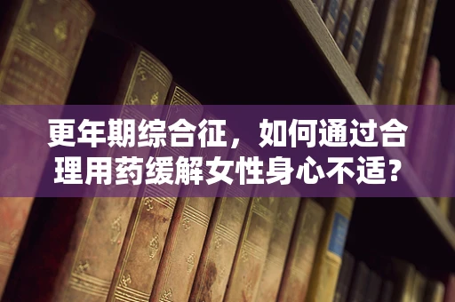 更年期综合征，如何通过合理用药缓解女性身心不适？