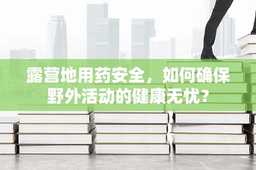 露营地用药安全，如何确保野外活动的健康无忧？