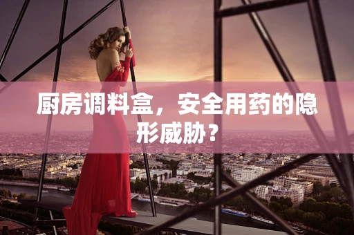 厨房调料盒，安全用药的隐形威胁？