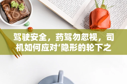 驾驶安全，药驾勿忽视，司机如何应对‘隐形的轮下之危’？