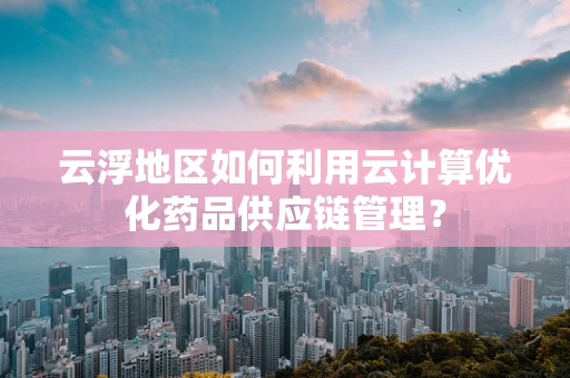 云浮地区如何利用云计算优化药品供应链管理？
