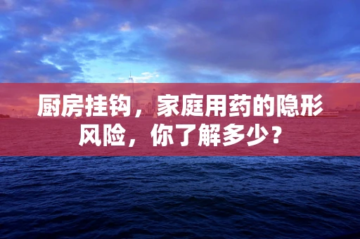 厨房挂钩，家庭用药的隐形风险，你了解多少？
