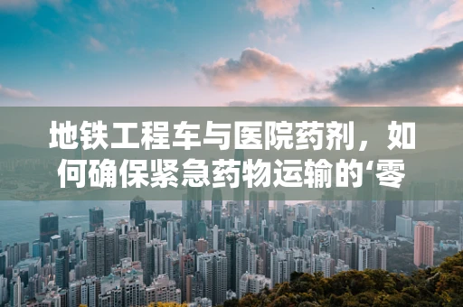 地铁工程车与医院药剂，如何确保紧急药物运输的‘零误差’？