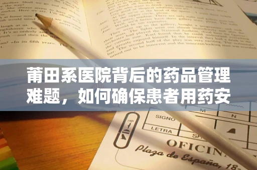 莆田系医院背后的药品管理难题，如何确保患者用药安全？
