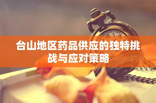 台山地区药品供应的独特挑战与应对策略