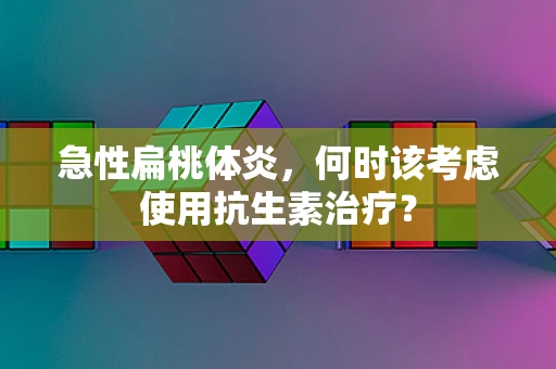 急性扁桃体炎，何时该考虑使用抗生素治疗？
