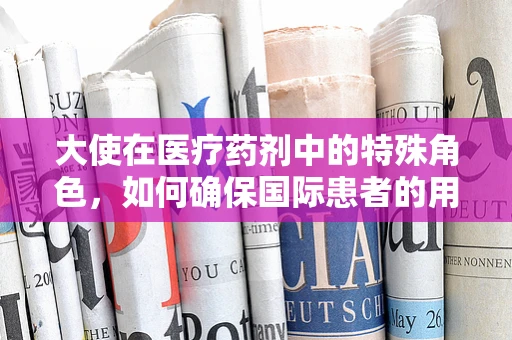 大使在医疗药剂中的特殊角色，如何确保国际患者的用药安全？