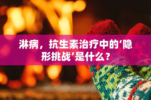 淋病，抗生素治疗中的‘隐形挑战’是什么？
