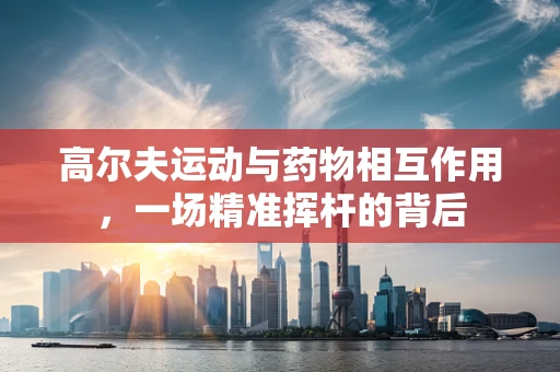 高尔夫运动与药物相互作用，一场精准挥杆的背后