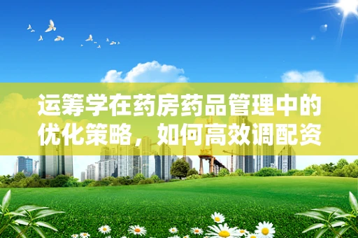 运筹学在药房药品管理中的优化策略，如何高效调配资源？