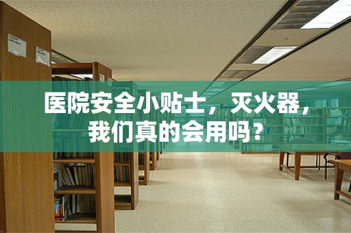 医院安全小贴士，灭火器，我们真的会用吗？