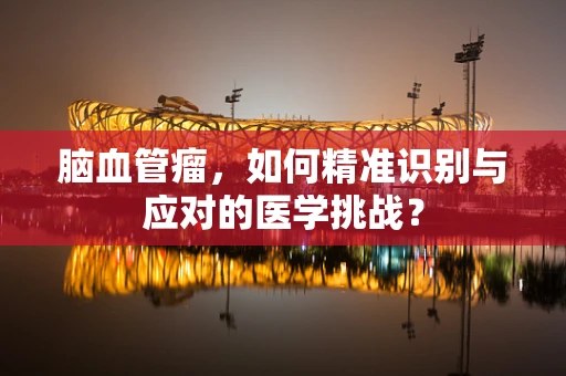脑血管瘤，如何精准识别与应对的医学挑战？