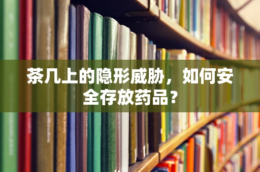茶几上的隐形威胁，如何安全存放药品？