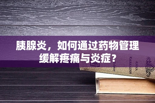 胰腺炎，如何通过药物管理缓解疼痛与炎症？